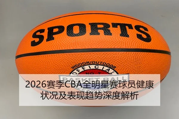 2026赛季CBA全明星赛球员健康状况及表现趋势深度解析